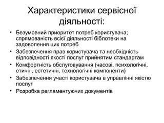 Характеристики сервісної
діяльності:
• Безумовний приоритет потреб користувача;
спрямованість всієї діяльності біблотеки на
задоволення цих потреб
• Забезпечення прав користувача та необхідність
відповідності якості послуг прийнятим стандартам
• Комфортність обслуговування (часові, психологічні,
етичні, естетичні, технологічні компоненти)
• Забезпечення участі користувача в управлінні якістю
послуг
• Розробка регламентуючих документів
 
