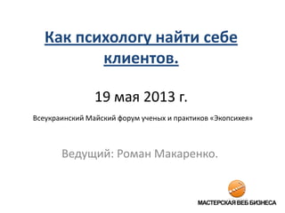 Как психологу найти себе
клиентов.
19 мая 2013 г.
Всеукраинский Майский форум ученых и практиков «Экопсихея»
Ведущий: Роман Макаренко.
 