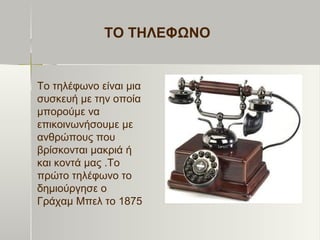 ΤΟ ΤΗΛΕΦΩΝΟ
Το τηλέφωνο είναι μια
συσκευή με την οποία
μπορούμε να
επικοινωνήσουμε με
ανθρώπους που
βρίσκονται μακριά ή
και κοντά μας .Το
πρώτο τηλέφωνο το
δημιούργησε ο
Γράχαμ Μπελ το 1875
 