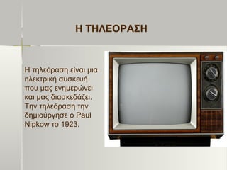 Η ΤΗΛΕΟΡΑΣΗ
Η τηλεόραση είναι μια
ηλεκτρική συσκευή
που μας ενημερώνει
και μας διασκεδάζει.
Την τηλεόραση την
δημιούργησε ο Paul
Nipkow το 1923.
 