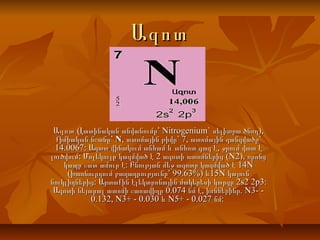 ԱզոտԱզոտ
ԱզոտԱզոտ ( Nitrogenium` ),Լատինական անվանումը՝ սելիտրա ծնող( Nitrogenium` ),Լատինական անվանումը՝ սելիտրա ծնող
քիմիական նշանը՝քիմիական նշանը՝ NN, 7,ատոմային թիվը՝ ատոմային զանգվածը՝, 7,ատոմային թիվը՝ ատոմային զանգվածը՝
14.0067: ,Ազատ վիճակում անհամ և անհոտ գազ է ջրում վատ է14.0067: ,Ազատ վիճակում անհամ և անհոտ գազ է ջրում վատ է
: 2 (N2),լուծվում Մոլեկուլը կազմված է ազոտի ատոմներից որոնց: 2 (N2),լուծվում Մոլեկուլը կազմված է ազոտի ատոմներից որոնց
: 14Nկապը շատ ամուր է Բնության մեջ ազոտը կազմված է: 14Nկապը շատ ամուր է Բնության մեջ ազոտը կազմված է
( 99.63%) 15Nխառնուրդում բաղադրությունը՝ և կայուն( 99.63%) 15Nխառնուրդում բաղադրությունը՝ և կայուն
: 2s2 2p3:նուկլիդներից Արտաքին էլեկտրոնային մակերեսի կարգը: 2s2 2p3:նուկլիդներից Արտաքին էլեկտրոնային մակերեսի կարգը
0.074 , . N3- -Ազոտի նեյտրալ ատոմի շառավիղը նմ է իոններինը0.074 , . N3- -Ազոտի նեյտրալ ատոմի շառավիղը նմ է իոններինը
0.132, N3+ - 0.030 N5+ - 0.027 :և նմ0.132, N3+ - 0.030 N5+ - 0.027 :և նմ
 