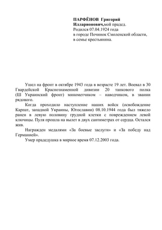 ПАРФЁНОВ Григорий
Илларионович,мой прадед.
Родился 07.04.1924 года
в городе Починок Смоленской области,
в семье крестьянина.
Ушел на фронт в октябре 1943 года в возрасте 19 лет. Воевал в 30
Гвардейской Краснознаменной дивизии 20 танкового полка
(Ш Украинский фронт) минометчиком – наводчиком, в звании
рядового.
Когда проходило наступление наших войск (освобождение
Карпат, западной Украины, Югославии) 08.10.1944 года был тяжело
ранен в левую половину грудной клетки с повреждением левой
ключицы. Пуля прошла на вылет в двух сантиметрах от сердца. Остался
жив.
Награжден медалями «За боевые заслуги» и «За победу над
Германией».
Умер прадедушка в мирное время 07.12.2003 года.
 