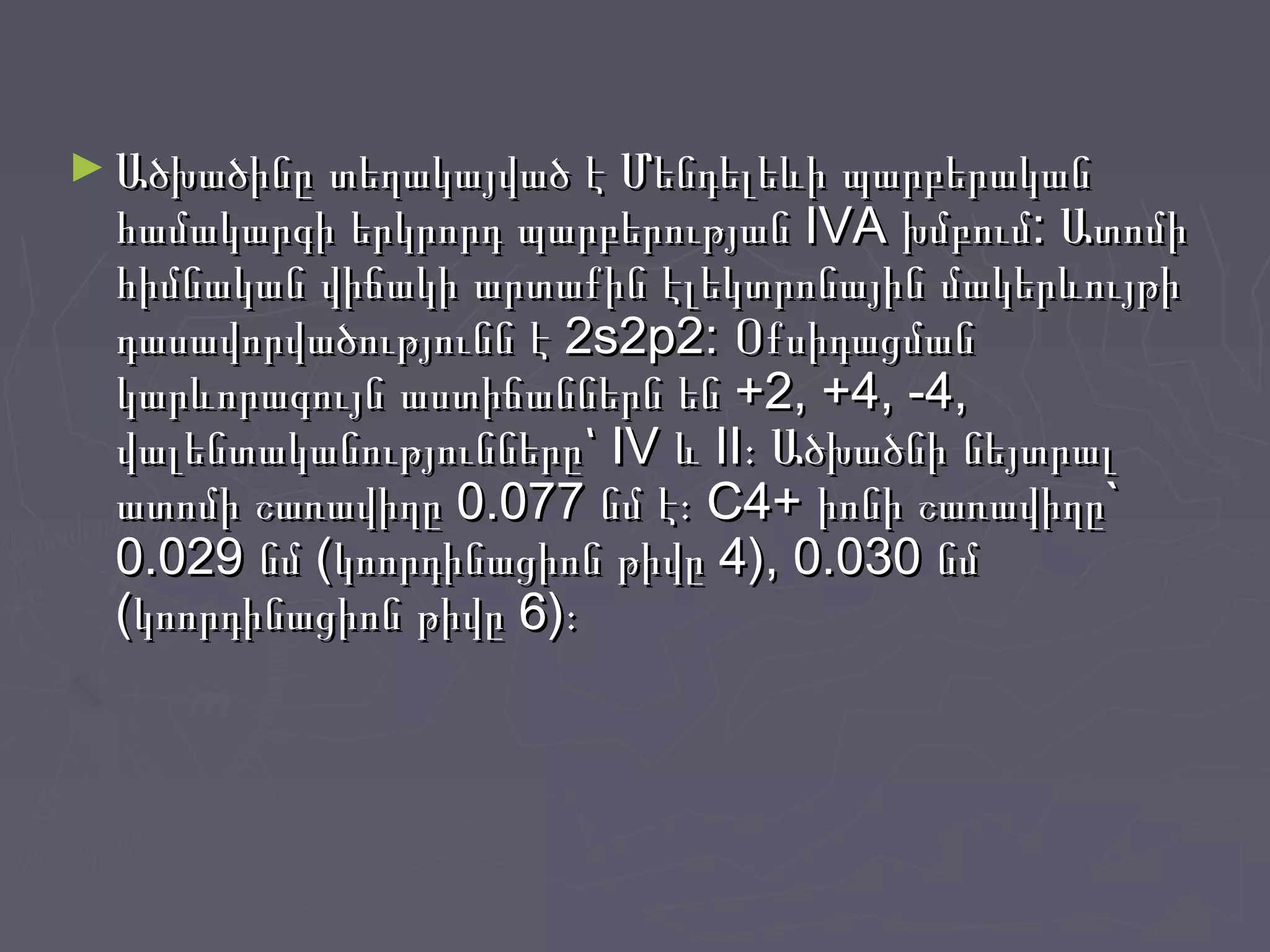 ► Ածխածինը տեղակայված է Մենդելեևի պարբերականԱծխածինը տեղակայված է Մենդելեևի պարբերական
համակարգի երկրորդ պարբերության IVA խմբում: Ատոմիհամակարգի երկրորդ պարբերության IVA խմբում: Ատոմի
հիմնական վիճակի արտաքին էլեկտրոնային մակերևույթիհիմնական վիճակի արտաքին էլեկտրոնային մակերևույթի
դասավորվածությունն է 2s2p2: Օքսիդացմանդասավորվածությունն է 2s2p2: Օքսիդացման
կարևորագույն աստիճաններն են +2, +4, -4,կարևորագույն աստիճաններն են +2, +4, -4,
վալենտականությունները՝ IV և II։ Ածխածնի նեյտրալվալենտականությունները՝ IV և II։ Ածխածնի նեյտրալ
ատոմի շառավիղը 0.077 նմ է։ C4+ իոնի շառավիղը`ատոմի շառավիղը 0.077 նմ է։ C4+ իոնի շառավիղը`
0.029 նմ (կոորդինացիոն թիվը 4), 0.030 նմ0.029 նմ (կոորդինացիոն թիվը 4), 0.030 նմ
(կոորդինացիոն թիվը 6)։(կոորդինացիոն թիվը 6)։
 