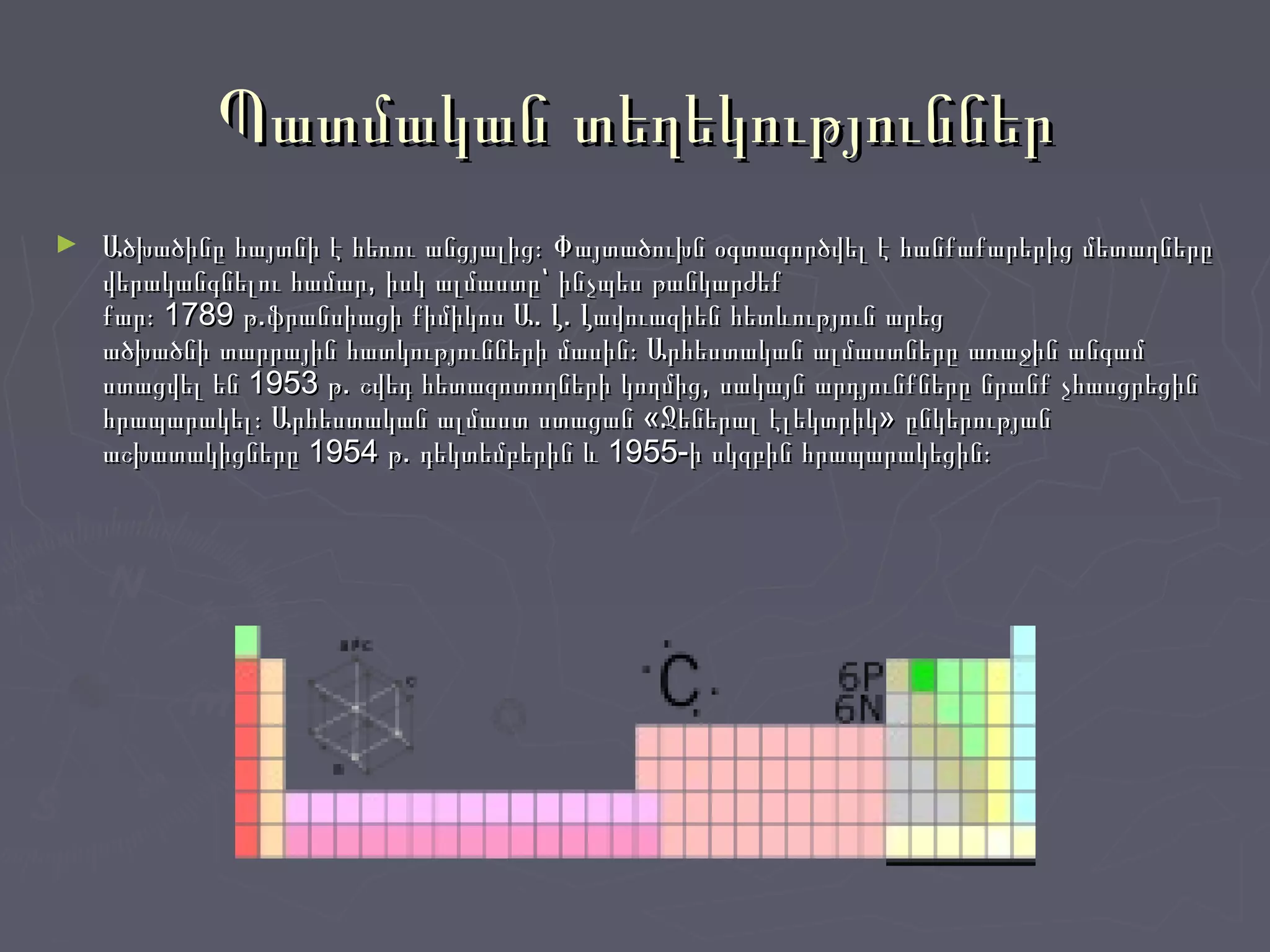 Պատմական տեղեկություններՊատմական տեղեկություններ
► Ածխածինը հայտնի է հեռու անցյալից։ Փայտածուխն օգտագործվել է հանքաքարերից մետաղներըԱծխածինը հայտնի է հեռու անցյալից։ Փայտածուխն օգտագործվել է հանքաքարերից մետաղները
վերականգնելու համար, իսկ ալմաստը՝ ինչպես թանկարժեքվերականգնելու համար, իսկ ալմաստը՝ ինչպես թանկարժեք
քար։ 1789 թ.ֆրանսիացի քիմիկոս Ա. Լ. Լավուազիեն հետևություն արեցքար։ 1789 թ.ֆրանսիացի քիմիկոս Ա. Լ. Լավուազիեն հետևություն արեց
ածխածնի տարրային հատկությունների մասին։ Արհեստական ալմաստները առաջին անգամածխածնի տարրային հատկությունների մասին։ Արհեստական ալմաստները առաջին անգամ
ստացվել են 1953 թ. շվեդ հետազոտողների կողմից, սակայն արդյունքները նրանք չհասցրեցինստացվել են 1953 թ. շվեդ հետազոտողների կողմից, սակայն արդյունքները նրանք չհասցրեցին
հրապարակել։ Արհեստական ալմաստ ստացան «Ջեներալ էլեկտրիկ» ընկերությանհրապարակել։ Արհեստական ալմաստ ստացան «Ջեներալ էլեկտրիկ» ընկերության
աշխատակիցները 1954 թ. դեկտեմբերին և 1955-ի սկզբին հրապարակեցին։աշխատակիցները 1954 թ. դեկտեմբերին և 1955-ի սկզբին հրապարակեցին։
 