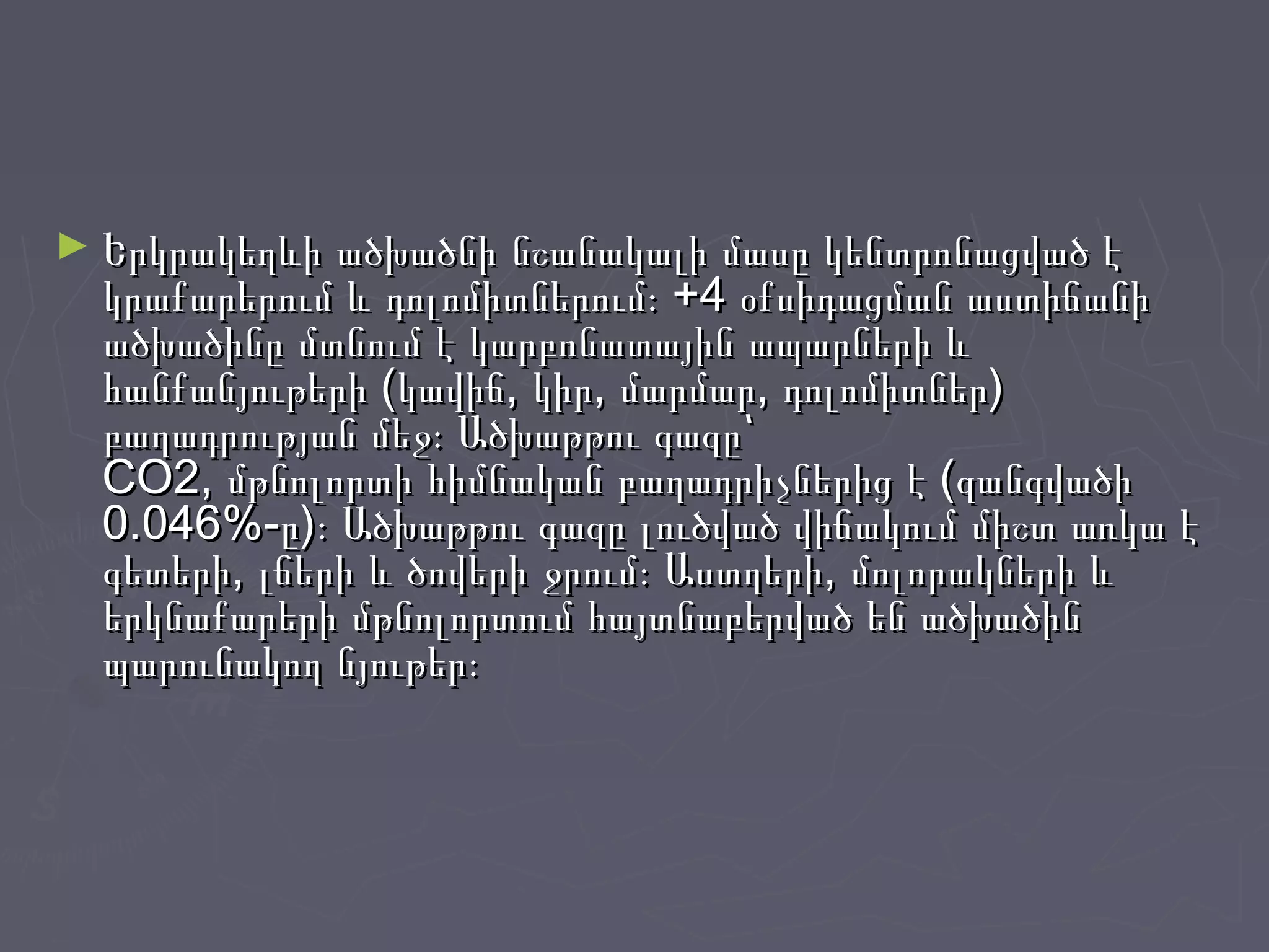 ► Երկրակեղևի ածխածնի նշանակալի մասը կենտրոնացված էԵրկրակեղևի ածխածնի նշանակալի մասը կենտրոնացված է
կրաքարերում և դոլոմիտներում։ +4 օքսիդացման աստիճանիկրաքարերում և դոլոմիտներում։ +4 օքսիդացման աստիճանի
ածխածինը մտնում է կարբոնատային ապարների ևածխածինը մտնում է կարբոնատային ապարների և
հանքանյութերի (կավիճ, կիր, մարմար, դոլոմիտներ)հանքանյութերի (կավիճ, կիր, մարմար, դոլոմիտներ)
բաղադրության մեջ։ Ածխաթթու գազը՝բաղադրության մեջ։ Ածխաթթու գազը՝
CO2, մթնոլորտի հիմնական բաղադրիչներից է (զանգվածիCO2, մթնոլորտի հիմնական բաղադրիչներից է (զանգվածի
0.046%-ը)։ Ածխաթթու գազը լուծված վիճակում միշտ առկա է0.046%-ը)։ Ածխաթթու գազը լուծված վիճակում միշտ առկա է
գետերի, լճերի և ծովերի ջրում։ Աստղերի, մոլորակների ևգետերի, լճերի և ծովերի ջրում։ Աստղերի, մոլորակների և
երկնաքարերի մթնոլորտում հայտնաբերված են ածխածիներկնաքարերի մթնոլորտում հայտնաբերված են ածխածին
պարունակող նյութեր։պարունակող նյութեր։
 