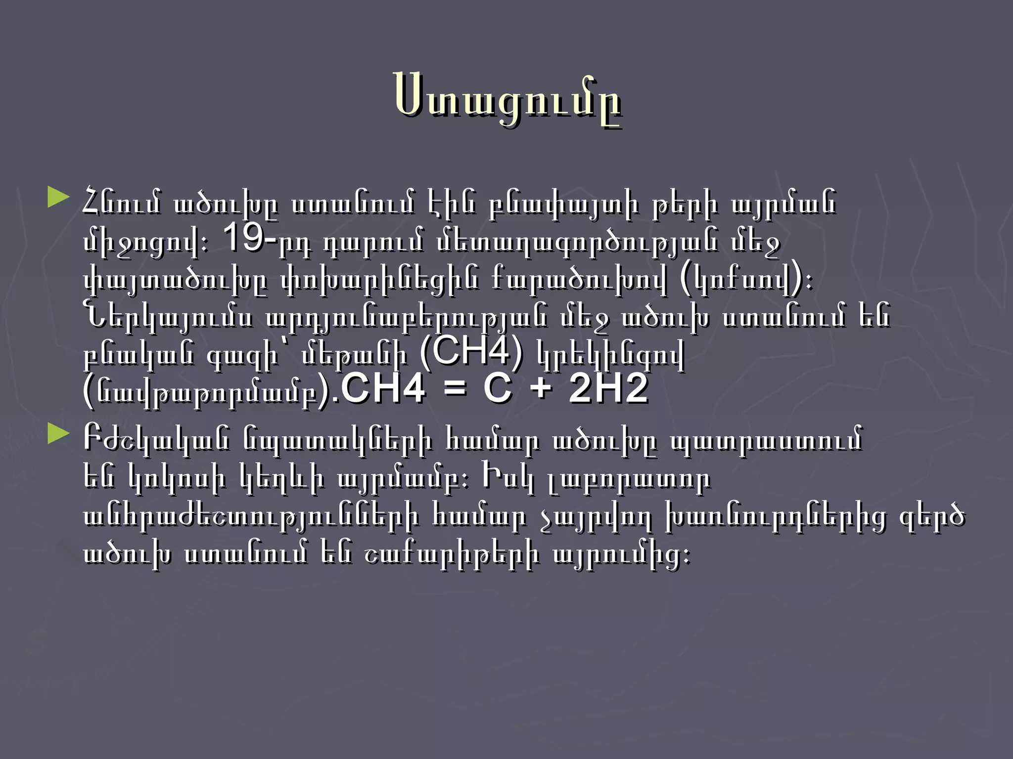 ՍտացումըՍտացումը
► Հնում ածուխը ստանում էին բնափայտի թերի այրմանՀնում ածուխը ստանում էին բնափայտի թերի այրման
միջոցով։ 19-րդ դարում մետաղագործության մեջմիջոցով։ 19-րդ դարում մետաղագործության մեջ
փայտածուխը փոխարինեցին քարածուխով (կոքսով)։փայտածուխը փոխարինեցին քարածուխով (կոքսով)։
Ներկայումս արդյունաբերության մեջ ածուխ ստանում ենՆերկայումս արդյունաբերության մեջ ածուխ ստանում են
բնական գազի՝ մեթանի (CH4) կրեկինգովբնական գազի՝ մեթանի (CH4) կրեկինգով
(նավթաթորմամբ).(նավթաթորմամբ).CH4 = C + 2H2CH4 = C + 2H2
► Բժշկական նպատակների համար ածուխը պատրաստումԲժշկական նպատակների համար ածուխը պատրաստում
են կոկոսի կեղևի այրմամբ։ Իսկ լաբորատորեն կոկոսի կեղևի այրմամբ։ Իսկ լաբորատոր
անհրաժեշտությունների համար չայրվող խառնուրդներից զերծանհրաժեշտությունների համար չայրվող խառնուրդներից զերծ
ածուխ ստանում են շաքարիթերի այրումից։ածուխ ստանում են շաքարիթերի այրումից։
 