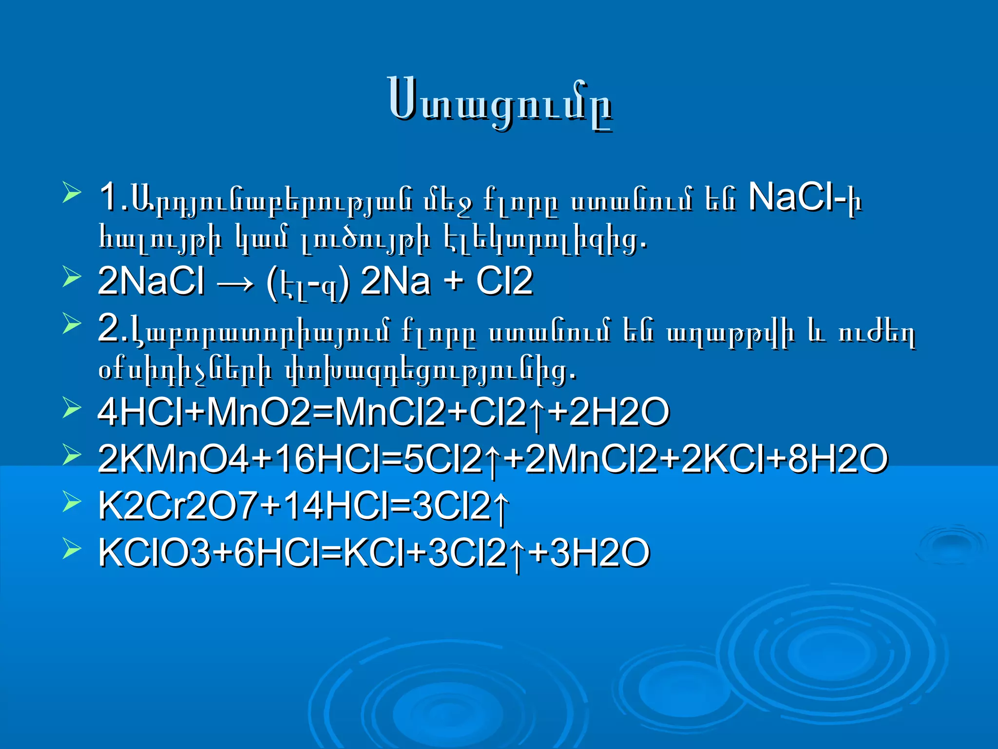ՍտացումըՍտացումը
 1. NaCl-Արդյունաբերության մեջ քլորը ստանում են ի1. NaCl-Արդյունաբերության մեջ քլորը ստանում են ի
.հալույթի կամ լուծույթի էլեկտրոլիզից.հալույթի կամ լուծույթի էլեկտրոլիզից
 2NaCl → ( - ) 2Na + Cl2էլ զ2NaCl → ( - ) 2Na + Cl2էլ զ
 2.Լաբորատորիայում քլորը ստանում են աղաթթվի և ուժեղ2.Լաբորատորիայում քլորը ստանում են աղաթթվի և ուժեղ
.օքսիդիչների փոխազդեցությունից.օքսիդիչների փոխազդեցությունից
 4HCl+MnO2=MnCl2+Cl2↑+2H2O4HCl+MnO2=MnCl2+Cl2↑+2H2O
 2KMnO4+16HCl=5Cl2↑+2MnCl2+2KCl+8H2O2KMnO4+16HCl=5Cl2↑+2MnCl2+2KCl+8H2O
 K2Cr2O7+14HCl=3Cl2↑K2Cr2O7+14HCl=3Cl2↑
 KClO3+6HCl=KCl+3Cl2↑+3H2OKClO3+6HCl=KCl+3Cl2↑+3H2O
 