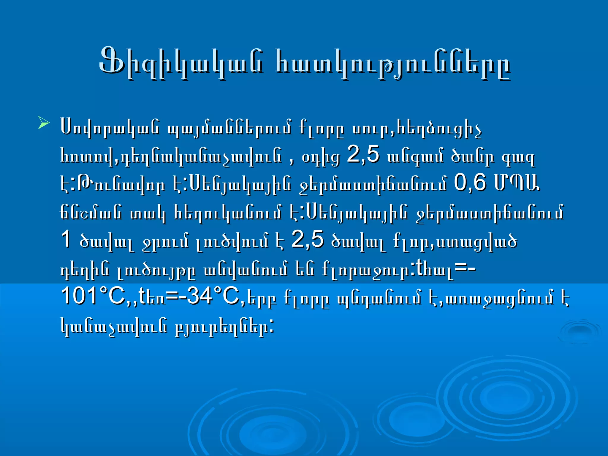 Ֆիզիկական հատկություններըՖիզիկական հատկությունները
 ,Սովորական պայմաններում քլորը սուր հեղձուցիչ,Սովորական պայմաններում քլորը սուր հեղձուցիչ
, , 2,5հոտով դեղնականաչավուն օդից անգամ ծանր գազ, , 2,5հոտով դեղնականաչավուն օդից անգամ ծանր գազ
: : 0,6է Թունավոր է Սենյակային ջերմաստիճանում ՄՊԱ: : 0,6է Թունավոր է Սենյակային ջերմաստիճանում ՄՊԱ
:ճնշման տակ հեղուկանում է Սենյակային ջերմաստիճանում:ճնշման տակ հեղուկանում է Սենյակային ջերմաստիճանում
1 2,5 ,ծավալ ջրում լուծվում է ծավալ քլոր ստացված1 2,5 ,ծավալ ջրում լուծվում է ծավալ քլոր ստացված
:t =-դեղին լուծույթը անվանում են քլորաջուր հալ:t =-դեղին լուծույթը անվանում են քլորաջուր հալ
101°С,,t =-34°С, ,եռ երբ քլորը պնդանում է առաջացնում է101°С,,t =-34°С, ,եռ երբ քլորը պնդանում է առաջացնում է
:կանաչավուն բյուրեղներ:կանաչավուն բյուրեղներ
 
