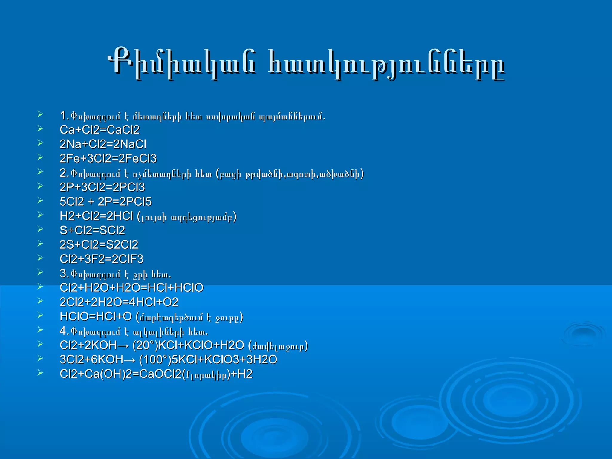 Քիմիական հատկություններըՔիմիական հատկությունները
 1. .Փոխազդում է մետաղների հետ սովորական պայմաններում1. .Փոխազդում է մետաղների հետ սովորական պայմաններում
 Ca+Cl2=CaCl2Ca+Cl2=CaCl2
 2Na+Cl2=2NaCl2Na+Cl2=2NaCl
 2Fe+3Cl2=2FeCl32Fe+3Cl2=2FeCl3
 2. ( , , )Փոխազդում է ոչմետաղների հետ բացի թթվածնի ազոտի ածխածնի2. ( , , )Փոխազդում է ոչմետաղների հետ բացի թթվածնի ազոտի ածխածնի
 2P+3Cl2=2PCl32P+3Cl2=2PCl3
 5Cl2 + 2P=2PCl55Cl2 + 2P=2PCl5
 H2+Cl2=2HCl ( )լույսի ազդեցությամբH2+Cl2=2HCl ( )լույսի ազդեցությամբ
 S+Cl2=SCl2S+Cl2=SCl2
 2S+Cl2=S2Cl22S+Cl2=S2Cl2
 Cl2+3F2=2ClF3Cl2+3F2=2ClF3
 3. .Փոխազդում է ջրի հետ3. .Փոխազդում է ջրի հետ
 Cl2+H2O+H2O=HCl+HClOCl2+H2O+H2O=HCl+HClO
 2Cl2+2H2O=4HCl+O22Cl2+2H2O=4HCl+O2
 HClO=HCl+O ( )մարէազերծում է ջուրըHClO=HCl+O ( )մարէազերծում է ջուրը
 4. .Փոխազդում է ալկալիների հետ4. .Փոխազդում է ալկալիների հետ
 Cl2+2KOH→ (20°)KCl+KClO+H2O ( )ժավելաջուրCl2+2KOH→ (20°)KCl+KClO+H2O ( )ժավելաջուր
 3Cl2+6KOH→ (100°)5KCl+KClO3+3H2O3Cl2+6KOH→ (100°)5KCl+KClO3+3H2O
 Cl2+Ca(OH)2=CaOCl2( )+H2քլորակիրCl2+Ca(OH)2=CaOCl2( )+H2քլորակիր
 