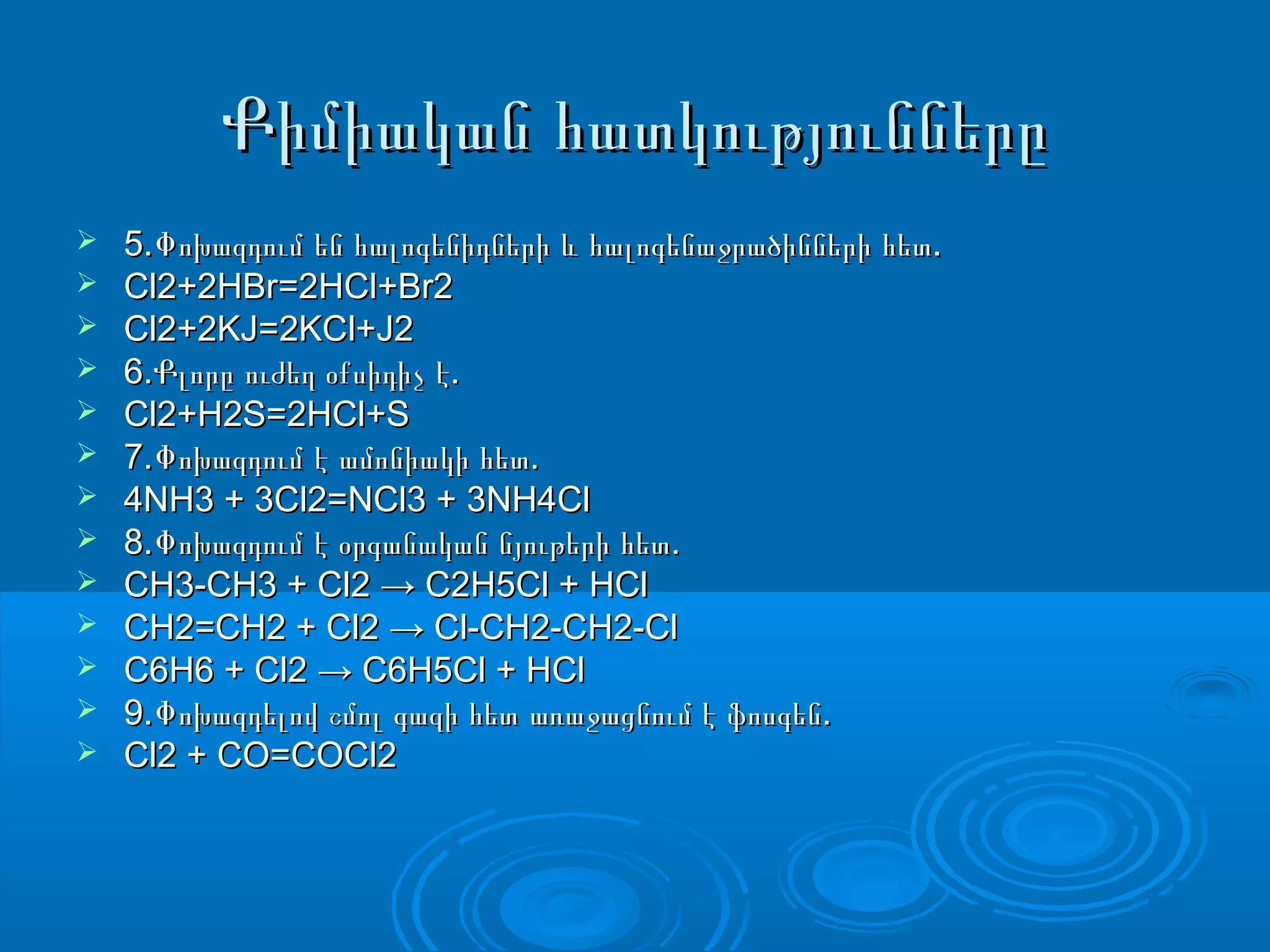 Քիմիական հատկություններըՔիմիական հատկությունները
 5. .Փոխազդում են հալոգենիդների և հալոգենաջրածինների հետ5. .Փոխազդում են հալոգենիդների և հալոգենաջրածինների հետ
 Cl2+2HBr=2HCl+Br2Cl2+2HBr=2HCl+Br2
 Cl2+2KJ=2KCl+J2Cl2+2KJ=2KCl+J2
 6. .Քլորը ուժեղ օքսիդիչ է6. .Քլորը ուժեղ օքսիդիչ է
 Cl2+H2S=2HCl+SCl2+H2S=2HCl+S
 7. .Փոխազդում է ամոնիակի հետ7. .Փոխազդում է ամոնիակի հետ
 4NH3 + 3Cl2=NCl3 + 3NH4Cl4NH3 + 3Cl2=NCl3 + 3NH4Cl
 8. .Փոխազդում է օրգանական նյութերի հետ8. .Փոխազդում է օրգանական նյութերի հետ
 CH3-CH3 + Cl2 → C2H5Cl + HClCH3-CH3 + Cl2 → C2H5Cl + HCl
 CH2=CH2 + Cl2 → Cl-CH2-CH2-ClCH2=CH2 + Cl2 → Cl-CH2-CH2-Cl
 C6H6 + Cl2 → C6H5Cl + HClC6H6 + Cl2 → C6H5Cl + HCl
 9. .Փոխազդելով շմոլ գազի հետ առաջացնում է ֆոսգեն9. .Փոխազդելով շմոլ գազի հետ առաջացնում է ֆոսգեն
 Cl2 + CO=COCl2Cl2 + CO=COCl2
 