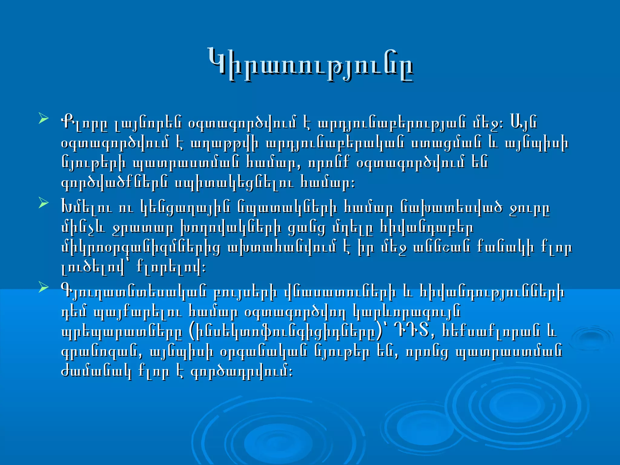 ԿիրառությունըԿիրառությունը
 Քլորը լայնորեն օգտագործվում է արդյունաբերության մեջ։ ԱյնՔլորը լայնորեն օգտագործվում է արդյունաբերության մեջ։ Այն
օգտագործվում է աղաթթվի արդյունաբերական ստացման և այնպիսիօգտագործվում է աղաթթվի արդյունաբերական ստացման և այնպիսի
,նյութերի պատրաստման համար որոնք օգտագործվում են,նյութերի պատրաստման համար որոնք օգտագործվում են
գործվածքներն սպիտակեցնելու համար։գործվածքներն սպիտակեցնելու համար։
 Խմելու ու կենցաղային նպատակների համար նախատեսված ջուրըԽմելու ու կենցաղային նպատակների համար նախատեսված ջուրը
մինչև ջրատար խողովակների ցանց մղելը հիվանդաբերմինչև ջրատար խողովակների ցանց մղելը հիվանդաբեր
միկրոօրգանիզմներից ախտահանվում է իր մեջ աննշան քանակի քլորմիկրոօրգանիզմներից ախտահանվում է իր մեջ աննշան քանակի քլոր
լուծելով՝ քլորելով։լուծելով՝ քլորելով։
 Գյուղատնտեսական բույսերի վնասատուների և հիվանդություններիԳյուղատնտեսական բույսերի վնասատուների և հիվանդությունների
դեմ պայքարելու համար օգտագործվող կարևորագույնդեմ պայքարելու համար օգտագործվող կարևորագույն
( ) ,պրեպարատները ինսեկտոֆունգիցիդները ՝ ԴԴՏ հեքսաքլորան և( ) ,պրեպարատները ինսեկտոֆունգիցիդները ՝ ԴԴՏ հեքսաքլորան և
, ,գրանոզան այնպիսի օրգանական նյութեր են որոնց պատրաստման, ,գրանոզան այնպիսի օրգանական նյութեր են որոնց պատրաստման
ժամանակ քլոր է գործադրվում։ժամանակ քլոր է գործադրվում։
 