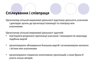 Спілкування і співпраця
Організатор спільної мережевої діяльності відстежує діяльність учасників
і докладає зусиль до організації взаємодії та співпраці між
учасниками.
Організатор спільної мережевої діяльності здатний:
• пов'язувати розрізнені пропозиції учасників і показувати їм приклади
подібних версій
• організовувати обговорення близьких версій і встановлювати контакти
і зв'язки між учасниками
• організовувати створення колективних пропозицій, в яких брали б
участь кілька авторів.
 