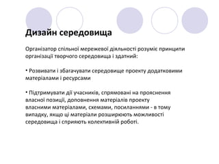 Дизайн середовища
Організатор спільної мережевої діяльності розуміє принципи
організації творчого середовища і здатний:
• Розвивати і збагачувати середовище проекту додатковими
матеріалами і ресурсами
• Підтримувати дії учасників, спрямовані на прояснення
власної позиції, доповнення матеріалів проекту
власними матеріалами, схемами, посиланнями - в тому
випадку, якщо ці матеріали розширюють можливості
середовища і сприяють колективній роботі.
 