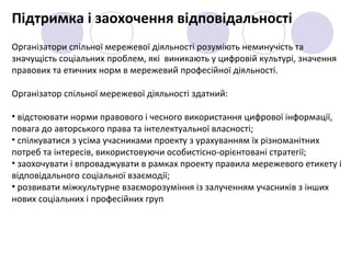 Підтримка і заохочення відповідальності
Організатори спільної мережевої діяльності розуміють неминучість та
значущість соціальних проблем, які виникають у цифровій культурі, значення
правових та етичних норм в мережевий професійної діяльності.
Організатор спільної мережевої діяльності здатний:
• відстоювати норми правового і чесного використання цифрової інформації,
повага до авторського права та інтелектуальної власності;
• спілкуватися з усіма учасниками проекту з урахуванням їх різноманітних
потреб та інтересів, використовуючи особистісно-орієнтовані стратегії;
• заохочувати і впроваджувати в рамках проекту правила мережевого етикету і
відповідального соціальної взаємодії;
• розвивати міжкультурне взаєморозуміння із залученням учасників з інших
нових соціальних і професійних груп
 