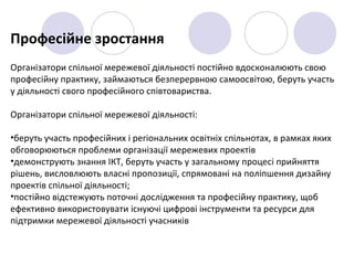 Професійне зростання
Організатори спільної мережевої діяльності постійно вдосконалюють свою
професійну практику, займаються безперервною самоосвітою, беруть участь
у діяльності свого професійного співтовариства.
Організатори спільної мережевої діяльності:
•беруть участь професійних і регіональних освітніх спільнотах, в рамках яких
обговорюються проблеми організації мережевих проектів
•демонструють знання ІКТ, беруть участь у загальному процесі прийняття
рішень, висловлюють власні пропозиції, спрямовані на поліпшення дизайну
проектів спільної діяльності;
•постійно відстежують поточні дослідження та професійну практику, щоб
ефективно використовувати існуючі цифрові інструменти та ресурси для
підтримки мережевої діяльності учасників
 