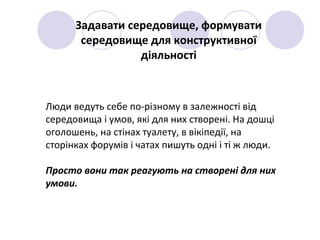 Люди ведуть себе по-різному в залежності від
середовища і умов, які для них створені. На дошці
оголошень, на стінах туалету, в вікіпедії, на
сторінках форумів і чатах пишуть одні і ті ж люди.
Просто вони так реагують на створені для них
умови.
Задавати середовище, формувати
середовище для конструктивної
діяльності
 