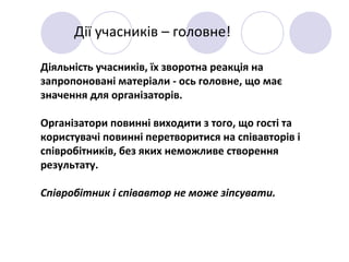 Дії учасників – головне!
Діяльність учасників, їх зворотна реакція на
запропоновані матеріали - ось головне, що має
значення для організаторів.
Організатори повинні виходити з того, що гості та
користувачі повинні перетворитися на співавторів і
співробітників, без яких неможливе створення
результату.
Співробітник і співавтор не може зіпсувати.
 