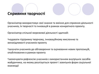 Сприяння творчості
Організатор використовує свої знання та вміння для сприяння діяльності
учасників, їх творчості та інновацій в рамках конкретного проекту.
Організатор спільної мережевої діяльності здатний:
•надавати підтримку творчому, інноваційному мисленню та
винахідливості учасників проекту
•залучати учасників до обговорення та оцінювання нових пропозицій,
опублікованих в рамках проекту
•заохочувати рефлексію учасників з використанням внутрішніх засобів
майданчика, на якому реалізується проект і зовнішніх форм соціальної
взаємодії
 