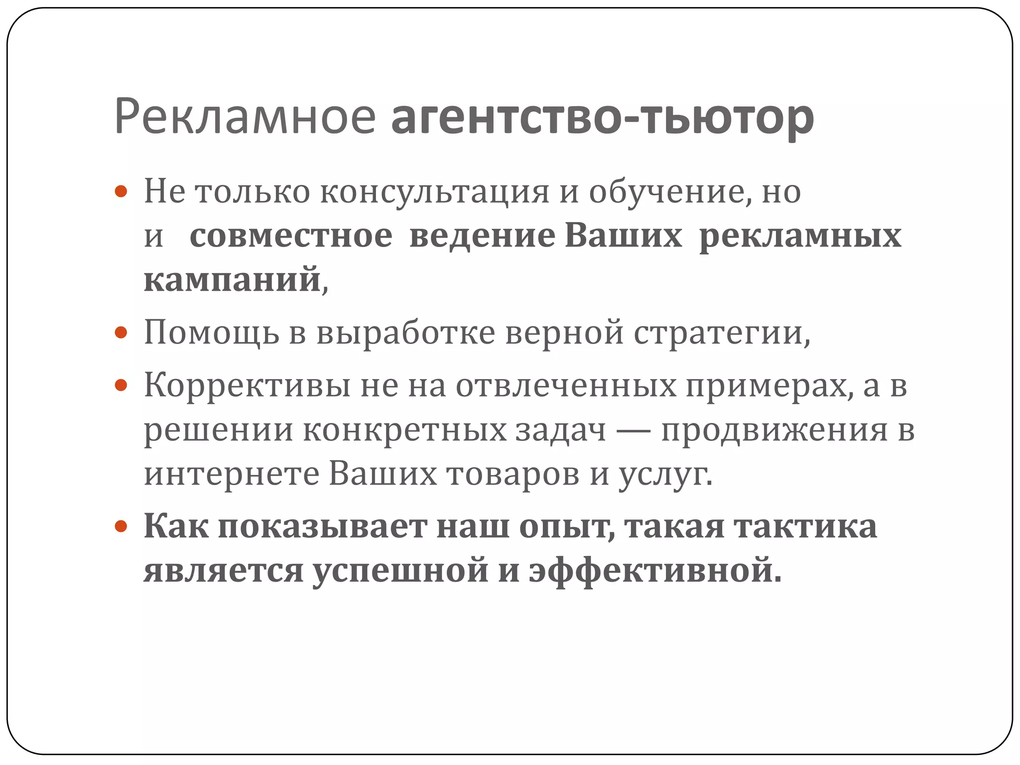 Рекламное агентство-тьютор
 Не только консультация и обучение, но
и совместное ведение Ваших рекламных
кампаний,
 Помощь в выработке верной стратегии,
 Коррективы не на отвлеченных примерах, а в
решении конкретных задач — продвижения в
интернете Ваших товаров и услуг.
 Как показывает наш опыт, такая тактика
является успешной и эффективной.
 