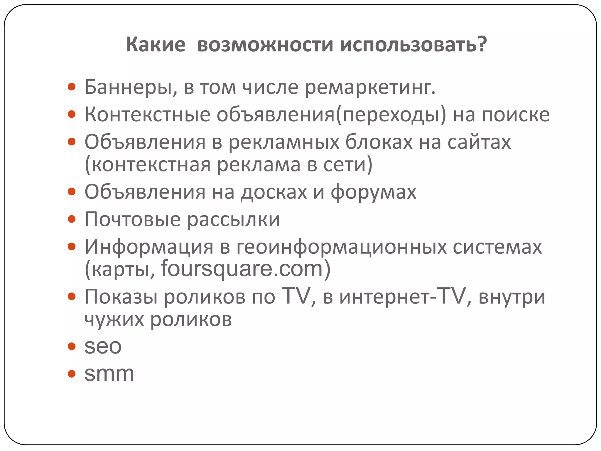 Баннеры, в том числе ремаркетинг.
 Контекстные объявления(переходы) на поиске
 Объявления в рекламных блоках на сайтах
(контекстная реклама в сети)
 Объявления на досках и форумах
 Почтовые рассылки
 Информация в геоинформационных системах
(карты, foursquare.com)
 Показы роликов по TV, в интернет-TV, внутри
чужих роликов
 seo
 smm
Какие возможности использовать?
 
