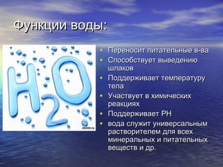 Функции водыФункции воды::
• Переносит питательные в-ваПереносит питательные в-ва
• Способствует выведениюСпособствует выведению
шлаковшлаков
• Поддерживает температуруПоддерживает температуру
телатела
• Участвует в химическихУчаствует в химических
реакцияхреакциях
• ПоддерживаетПоддерживает PHPH
• вода служит универсальнымвода служит универсальным
растворителем для всехрастворителем для всех
минеральных и питательныхминеральных и питательных
веществ и др.веществ и др.
 
