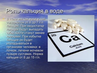 Роль кальция в водеРоль кальция в воде
• В Неве мягкая вода в нейВ Неве мягкая вода в ней
содержится от 6 до 7 г/лсодержится от 6 до 7 г/л
кальция. При недостаткекальция. При недостатке
кальция будут выпадатькальция будут выпадать
зубы, кости станут менеезубы, кости станут менее
крепкими. При избыткекрепкими. При избытке
кальция он будеткальция он будет
откладываться воткладываться в
организме человекаорганизме человека:: вв
почках ,печени мочевомпочках ,печени мочевом
пузыре суставах. Нормапузыре суставах. Норма
кальция от 6 до 15 г/л.кальция от 6 до 15 г/л.
 