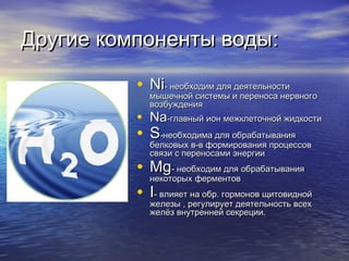Другие компоненты водыДругие компоненты воды::
• NiNi- необходим для деятельности- необходим для деятельности
мышечной системы и переноса нервногомышечной системы и переноса нервного
возбуждениявозбуждения
• NaNa-главный ион межклеточной жидкости-главный ион межклеточной жидкости
• SS--необходима для обрабатываниянеобходима для обрабатывания
белковых в-в формирования процессовбелковых в-в формирования процессов
связи с переносами энергиисвязи с переносами энергии
• MgMg- необходим для обрабатывания- необходим для обрабатывания
некоторых ферментовнекоторых ферментов
• II- влияет на обр. гормонов щитовидной- влияет на обр. гормонов щитовидной
железы , регулирует деятельность всехжелезы , регулирует деятельность всех
желёз внутренней секреции.желёз внутренней секреции.
 
