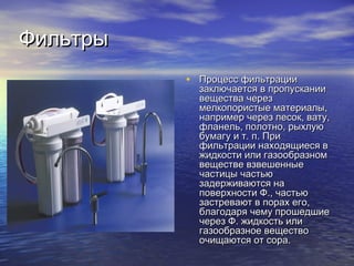 ФильтрыФильтры
• Процесс фильтрацииПроцесс фильтрации
заключается в пропусканиизаключается в пропускании
вещества черезвещества через
мелкопористые материалы,мелкопористые материалы,
например через песок, вату,например через песок, вату,
фланель, полотно, рыхлуюфланель, полотно, рыхлую
бумагу и т. п. Прибумагу и т. п. При
фильтрации находящиеся вфильтрации находящиеся в
жидкости или газообразномжидкости или газообразном
веществе взвешенныевеществе взвешенные
частицы частьючастицы частью
задерживаются назадерживаются на
поверхности Ф., частьюповерхности Ф., частью
застревают в порах его,застревают в порах его,
благодаря чему прошедшиеблагодаря чему прошедшие
через Ф. жидкость иличерез Ф. жидкость или
газообразное веществогазообразное вещество
очищаются от сора.очищаются от сора.
 