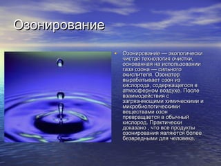 ОзонированиеОзонирование
• Озонирование — экологическиОзонирование — экологически
чистая технология очистки,чистая технология очистки,
основанная на использованииоснованная на использовании
газа озона — сильногогаза озона — сильного
окислителя. Озонаторокислителя. Озонатор
вырабатывает озон извырабатывает озон из
кислорода, содержащегося вкислорода, содержащегося в
атмосферном воздухе. Послеатмосферном воздухе. После
взаимодействия свзаимодействия с
загрязняющими химическими изагрязняющими химическими и
микробиологическимимикробиологическими
веществами озонвеществами озон
превращается в обычныйпревращается в обычный
кислород. Практическикислород. Практически
доказано , что все продуктыдоказано , что все продукты
озонирования являются болееозонирования являются более
безвредными для человека.безвредными для человека.
 