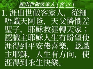 涯出世做客家人 ( 客 )3-1
1. 涯出世做客家人，從細
唔識天阿爸，天父憐憫差
聖子，耶穌救涯轉天家；
認識主耶穌人生有盼望使
涯得到平安 喜樂，認識佬
主耶穌，人生有方向，使
涯得到永生快樂。
 
