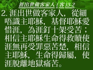 涯出世做客家人 ( 客 )3-2
2. 涯出世做客家人，從細
唔識主耶穌，基督耶穌愛
惜涯，為涯釘十架受苦；
相信主耶穌生命得救贖使
涯無再受罪惡苦楚，相信
主耶穌，生命得歸屬，使
涯脫離地獄痛苦。
 