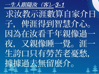 一生人跟隨汝（客） 3-1
求汝教示涯數算自家介日
子，俾涯得到智慧介心。
因為在汝看千年親像過一
夜，又親像睡一覺。涯一
生誇口只有勞苦老憂愁，
據據過去無留麼介。
 