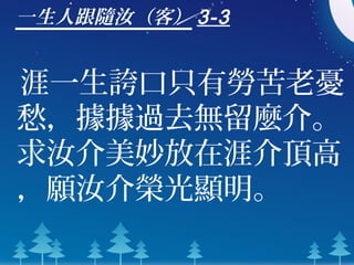 一生人跟隨汝（客） 3-3
涯一生誇口只有勞苦老憂
愁，據據過去無留麼介。
求汝介美妙放在涯介頂高
，願汝介榮光顯明。
 