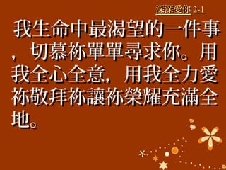 深深愛你深深愛你 2-12-1
我生命中最渴望的一件事我生命中最渴望的一件事
，切慕祢單單尋求你。用，切慕祢單單尋求你。用
我全心全意，用我全力愛我全心全意，用我全力愛
祢敬拜祢讓祢榮耀充滿全祢敬拜祢讓祢榮耀充滿全
地。地。
 