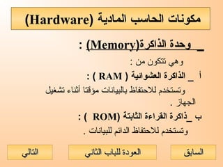 )‫الذاكرة‬ ‫وحدة‬ _Memory(:
: ‫من‬ ‫تتكون‬ ‫وهي‬
) ‫العشوائية‬ ‫الذاكرة‬ _ ‫أ‬RAM: (
‫تشغيل‬ ‫أثناء‬ ‫مؤقتا‬ ‫بالبيانات‬ ‫للحتفاظ‬ ‫وتستخدم‬
. ‫الجهاز‬
) ‫الثابتة‬ ‫القراءة‬ ‫_ذاكرة‬ ‫ب‬ROM: (
. ‫للبيانات‬ ‫الدائم‬ ‫للحتفاظ‬ ‫وتستخدم‬
) ‫المادية‬ ‫الحاسب‬ ‫مكونات‬Hardware(
‫الثاني‬ ‫للباب‬ ‫العودة‬‫الثاني‬ ‫للباب‬ ‫العودة‬ ‫السابق‬‫السابق‬‫التالي‬‫التالي‬
 