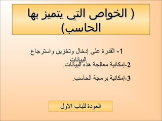 ‫بها‬ ‫يتميز‬ ‫التي‬ ‫الخواص‬ )‫بها‬ ‫يتميز‬ ‫التي‬ ‫الخواص‬ )
(‫الحاسب‬(‫الحاسب‬
1‫واسترجاع‬ ‫وتخزين‬ ‫إدخال‬ ‫على‬ ‫القدرة‬ -
‫البيانات‬
2‫البيانات‬ ‫هذه‬ ‫معالجة‬ ‫-إمكانية‬.
3.‫الحاسب‬ ‫برمجة‬ ‫-إمكانية‬
‫الول‬ ‫للباب‬ ‫العودة‬‫الول‬ ‫للباب‬ ‫العودة‬
 