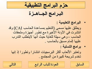 ‫الجــاهــزة‬ ‫البـرامج‬‫الجــاهــزة‬ ‫البـرامج‬
•: ‫التعليمية‬ ‫البرامج‬
‫الحاسب‬ ‫بمساعدة‬ ‫)التعليم‬ ‫مسمى‬ ‫عليها‬ ‫ويطلق‬CAI‫وقد‬ (
‫وملحقات‬ ‫أجهزة‬ ‫تطور‬ ‫مع‬ ‫الخيرة‬ ‫الونة‬ ‫في‬ ‫انتشرت‬
‫التدرب‬ ‫ليتطلب‬ ‫أنها‬ ‫حيث‬ ‫للغاية‬ ‫سهلة‬ ‫وهي‬ ، ‫الحاسب‬
. ‫بالحاسب‬ ‫مسبق‬ ‫إلمام‬ ‫عليها‬
•: ‫التسلية‬ ‫برامج‬
‫إنها‬ ‫إذ‬ ‫وتطورا‬ ‫انتشارا‬ ‫البرمجيات‬ ‫أكثر‬ ‫اللعاب‬ ‫وتعتبر‬
. ‫المجتمع‬ ‫من‬ ‫كبيرة‬ ‫شريحة‬ ‫تخدم‬
‫التطبيقية‬ ‫البرامج‬ ‫حزم‬‫التطبيقية‬ ‫البرامج‬ ‫حزم‬
‫الرابع‬ ‫للباب‬ ‫العودة‬‫الرابع‬ ‫للباب‬ ‫العودة‬ ‫السابق‬‫السابق‬‫التالي‬‫التالي‬
 