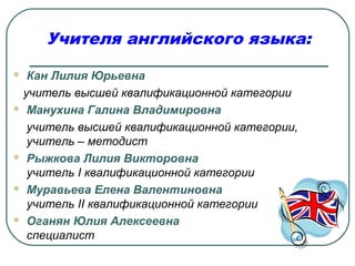  Кан Лилия Юрьевна
учитель высшей квалификационной категории
 Манухина Галина Владимировна
учитель высшей квалификационной категории,
учитель – методист
 Рыжкова Лилия Викторовна
учитель I квалификационной категории
 Муравьева Елена Валентиновна
учитель II квалификационной категории
 Оганян Юлия Алексеевна
специалист
Учителя английского языка:
 