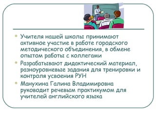  Учителя нашей школы принимают
активное участие в работе городского
методического объединения, в обмене
опытом работы с коллегами
 Разрабатывают дидактический материал,
разноуровневые задания для тренировки и
контроля усвоения РУН
 Манухина Галина Владимировна
руководит речевым практикумом для
учителей английского языка
 