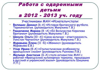 Работа с одаренными
детьми
в 2012 - 2013 уч. году
Участниками МАН «Искатель»стали:
 Волошин Даниил (6-А) «История британского футбола.
Терминология. (руководитель Манухина Г.В.)
 Романченко Марина (8 –А) «Её Величество Королева
Британии» (руководитель Манухина Г.В.)
 Шекула Ольга (10 –А) «Цена величия – ответсвенность.
Уинстон Черчилль» (руководитель Манухина Г.В.)
 Муравьева Елена (11 –Б) «Эбоникс» (руководитель
Муравьева Е.В.)
 Упир Ирина (8-А) «Стилистические особенности
французских сказок» (руководитель Рыжкова Л.В.)
 Мельник Анастасия (6-А) стала активистом МАН с
работой «Французские кулинарные термины, пришедшие
в русский и украинский языки» (руководитель Шишкина
Л.П.)
 