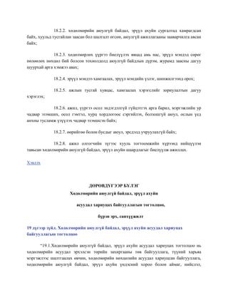 18.2.2. хөдөлмөрийн аюулгүй байдал, эрүүл ахуйн сургалтад хамрагдсан
байх, хуульд тусгайлан заасан бол шалгалт өгсөн, аюулгүй ажиллагааны зааварчилга авсан
байх;
18.2.3. хөдөлмөрлөх үүргээ биелүүлэх явцад амь нас, эрүүл мэндэд сөрөг
нөлөөлөх нөхцөл бий болсон тохиолдолд аюулгүй байдлын дүрэм, журамд заасны дагуу
шуурхай арга хэмжээ авах;
18.2.4. эрүүл мэндээ хамгаалах, эрүүл мэндийн үзлэг, шинжилгээнд орох;
18.2.5. ажлын тусгай хувцас, хамгаалах хэрэгслийг зориулалтын дагуу
хэрэглэх;
18.2.6. ажил, үүргээ осол эндэгдэлгүй гүйцэтгэх арга барил, мэргэжлийн ур
чадвар эзэмших, осол гэмтэл, хурц хордлогоос сэргийлэх, болзошгүй аюул, ослын үед
анхны тусламж үзүүлэх чадвар эзэмшсэн байх;
18.2.7. өөрийгөө болон бусдыг аюул, эрсдэлд учруулахгүй байх;
18.2.8. ажил олгогчийн зүгээс хууль тогтоомжийн хүрээнд нийцүүлэн
тавьсан хөдөлмөрийн аюулгүй байдал, эрүүл ахуйн шаардлагыг биелүүлж ажиллах.
Хэвлэх
ДӨРӨВДҮГЭЭР БҮЛЭГ
Хөдөлмөрийн аюулгүй байдал, эрүүл ахуйн
асуудал хариуцах байгууллагын тогтолцоо,
бүрэн эрх, санхүүжилт
19 дүгээр зүйл. Хөдөлмөрийн аюулгүй байдал, эрүүл ахуйн асуудал хариуцах
байгууллагын тогтолцоо
“19.1.Хөдөлмөрийн аюулгүй байдал, эрүүл ахуйн асуудал хариуцах тогтолцоо нь
хөдөлмөрийн асуудал эрхэлсэн төрийн захиргааны төв байгууллага, түүний харьяа
мэргэжлээс шалтгаалах өвчин, хөдөлмөрийн нөхцөлийн асуудал хариуцсан байгууллага,
хөдөлмөрийн аюулгүй байдал, эрүүл ахуйн үндэсний хороо болон аймаг, нийслэл,
 