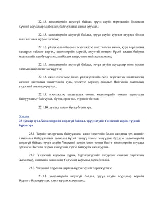 22.1.4. хөдөлмөрийн аюулгүй байдал, эрүүл ахуйн мэргэжлийн боловсон
хүчний асуудлаар холбогдох байгууллагад санал оруулах;
22.1.5. хөдөлмөрийн аюулгүй байдал, эрүүл ахуйн сургалт явуулах болон
шалгалт авах журам тогтоох;
22.1.6. үйлдвэрлэлийн осол, мэргэжлээс шалтгаалсан өвчин, хурц хордлогын
талаархи тайланг гаргах, хөдөлмөрийн хортой, аюултай нөхцөл бүхий ажлын байрны
мэдээллийн сан бүрдүүлэх, холбогдох газар, олон нийтэд мэдээлэх;
22.1.7. хөдөлмөрийн аюулгүй байдал, эрүүл ахуйн асуудлаар олон улсын
хамтын ажиллагааг хөгжүүлэх;
22.1.8. ажил олгогчоос төлөх үйлдвэрлэлийн осол, мэргэжлээс шалтгаалсан
өвчний даатгалын шимтгэлийн хувь, хэмжээг өөрчлөх саналыг Нийгмийн даатгалын
үндэсний зөвлөлд оруулах;
22.1.9. мэргэжлээс шалтгаалах өвчин, хөдөлмөрийн нөхцөл хариуцсан
байгууллагыг байгуулах, бүтэц, орон тоо, дүрмийг батлах;
22.1.10. хуульд заасан бусад бүрэн эрх.
Хэвлэх
23 дугаар зүйл.Хөдөлмөрийн аюулгүй байдал, эрүүл ахуйн Үндэсний хороо, түүний
бүрэн эрх
23.1. Төрийн захиргааны байгууллага, ажил олгогчийн болон ажилтны эрх ашгийг
хамгаалах байгууллагын төлөөлөл бүхий тэнцүү тооны гишүүдээс бүрдсэн хөдөлмөрийн
аюулгүй байдал, эрүүл ахуйн Үндэсний хороо /орон тооны бус/-г хөдөлмөрийн асуудал
эрхэлсэн Засгийн газрын гишүүний дэргэд байгуулж ажиллуулна.
23.2. Үндэсний хорооны дүрэм, бүрэлдэхүүнийг талуудын саналыг харгалзан
Хөдөлмөр, нийгмийн зөвшлийн Үндэсний хорооны дарга батална.
23.3. Үндэсний хороо нь дараахь бүрэн эрхийг хэрэгжүүлнэ:
23.3.1. хөдөлмөрийн аюулгүй байдал, эрүүл ахуйн асуудлаар төрийн
бодлого боловсруулах, хэрэгжүүлэхэд оролцох;
 