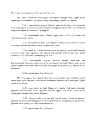 25 дугаар зүйл. Бүх шатны Засаг даргын бүрэн эрх
25.1. Аймаг, нийслэлийн Засаг дарга хөдөлмөрийн аюулгүй байдал, эрүүл ахуйн
тухай хууль тогтоомжийг хэрэгжүүлэх талаар дараахь бүрэн эрхийг хэрэгжүүлнэ:
25.1.1. хөдөлмөрийн аюулгүй байдал, эрүүл ахуйн болон үйлдвэрлэлийн
осол, хурц хордлого, мэргэжлээс шалтгаалах өвчнөөс урьдчилан сэргийлэх арга хэмжээнд
шаардагдах хөрөнгийг төлөвлөж, хэрэгжүүлэх;
25.1.2. хөдөлмөрийн аюулгүй байдал, эрүүл ахуйн тухай хууль тогтоомжийн
хэрэгжилтэд хяналт тавих;
25.1.3. үйлдвэрлэлийн осол, хурц хордлого, мэргэжлээс шалтгаалсан өвчний
шалтгааныг судалж, урьдчилан сэргийлэх арга хэмжээ авах;
25.1.4. хүний эрүүл мэнд, амь насанд ноцтой хохирол учруулсан үйлдвэрийн
томоохон осол, хурц хордлогын үед түүний хор уршгийг арилгах, хүн амыг авран
хамгаалахад чиглэгдсэн арга хэмжээ шуурхай авах;
25.1.5. хөдөлмөрийн асуудал эрхэлсэн төрийн захиргааны төв
байгууллагатай зөвшилцөн нутаг дэвсгэртээ хөдөлмөрийн аюулгүй байдал, эрүүл ахуйн
асуудал эрхэлсэн ажилтныг мэргэжил, арга зүйн удирдлагаар хангах, үйл ажиллагааг нь
уялдуулах;
25.1.6. хуульд заасан бусад бүрэн эрх.
25.2. Сум, дүүрэг, баг, хорооны Засаг дарга хөдөлмөрийн аюулгүй байдал, эрүүл
ахуйн тухай хууль тогтоомж, Засаг даргын шийдвэрийг хэрэгжүүлэх талаар дараахь бүрэн
эрхийг хэрэгжүүлнэ:
25.2.1. хөдөлмөрийн аюулгүй байдал, эрүүл ахуйн тухай хууль тогтоомж,
иргэдийн Төлөөлөгчдийн болон иргэдийн Нийтийн хурал, дээд шатны Засаг даргын
шийдвэрийн хэрэгжилтийг зохион байгуулах;
25.2.2. үйлдвэрлэлийн осол, аюултай, хортой хүчин зүйлийн нөлөөллөөс
иргэдийг хамгаалах, сэрэмжлүүлэхэд чиглэсэн арга хэмжээнд байгууллага, аж ахуйн нэгж,
иргэнийг татан оролцуулах ажлыг зохион байгуулах;
25.2.3. хуульд заасан бусад бүрэн эрх.
 
