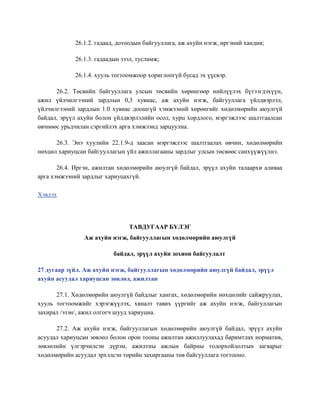 26.1.2. гадаад, дотоодын байгууллага, аж ахуйн нэгж, иргэний хандив;
26.1.3. гадаадын зээл, тусламж;
26.1.4. хууль тогтоомжоор хориглоогүй бусад эх үүсвэр.
26.2. Төсвийн байгууллага улсын төсвийн хөрөнгөөр нийлүүлэх бүтээгдэхүүн,
ажил үйлчилгээний зардлын 0,3 хувиас, аж ахуйн нэгж, байгууллага үйлдвэрлэл,
үйлчилгээний зардлын 1.0 хувиас доошгүй хэмжээний хөрөнгийг хөдөлмөрийн аюулгүй
байдал, эрүүл ахуйн болон үйлдвэрлэлийн осол, хурц хордлого, мэргэжлээс шалтгаалсан
өвчнөөс урьдчилан сэргийлэх арга хэмжээнд зарцуулна.
26.3. Энэ хуулийн 22.1.9-д заасан мэргэжлээс шалтгаалах өвчин, хөдөлмөрийн
нөхцөл хариуцсан байгууллагын үйл ажиллагааны зардлыг улсын төсвөөс санхүүжүүлнэ.
26.4. Иргэн, ажилтан хөдөлмөрийн аюулгүй байдал, эрүүл ахуйн талаархи аливаа
арга хэмжээний зардлыг хариуцахгүй.
Хэвлэх
ТАВДУГААР БҮЛЭГ
Аж ахуйн нэгж, байгууллагын хөдөлмөрийн аюулгүй
байдал, эрүүл ахуйн зохион байгуулалт
27 дугаар зүйл. Аж ахуйн нэгж, байгууллагын хөдөлмөрийн аюулгүй байдал, эрүүл
ахуйн асуудал хариуцсан зөвлөл, ажилтан
27.1. Хөдөлмөрийн аюулгүй байдлыг хангах, хөдөлмөрийн нөхцөлийг сайжруулах,
хууль тогтоомжийг хэрэгжүүлэх, хяналт тавих үүргийг аж ахуйн нэгж, байгуллагын
захирал /эзэн/, ажил олгогч шууд хариуцна.
27.2. Аж ахуйн нэгж, байгууллагын хөдөлмөрийн аюулгүй байдал, эрүүл ахуйн
асуудал хариуцсан зөвлөл болон орон тооны ажилтан ажиллуулахад баримтлах норматив,
зөвлөлийн үлгэрчилсэн дүрэм, ажилтны ажлын байрны тодорхойлолтын загварыг
хөдөлмөрийн асуудал эрхэлсэн төрийн захиргааны төв байгууллага тогтооно.
 