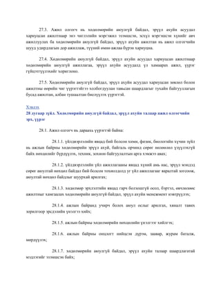 27.3. Ажил олгогч нь хөдөлмөрийн аюулгүй байдал, эрүүл ахуйн асуудал
хариуцсан ажилтнаар энэ чиглэлийн мэргэжил эзэмшсэн, эсхүл мэргэшсэн хүнийг авч
ажиллуулах ба хөдөлмөрийн аюулгүй байдал, эрүүл ахуйн ажилтан нь ажил олгогчийн
шууд удирдлагын дор ажиллаж, түүний өмнө ажлаа бүрэн хариуцна.
27.4. Хөдөлмөрийн аюулгүй байдал, эрүүл ахуйн асуудал хариуцсан ажилтнаар
хөдөлмөрийн аюулгүй ажиллагаа, эрүүл ахуйн асуудалд үл хамаарах ажил, үүрэг
гүйцэтгүүлэхийг хориглоно.
27.5. Хөдөлмөрийн аюулгүй байдал, эрүүл ахуйн асуудал хариуцсан зөвлөл болон
ажилтны өөрийн чиг үүрэгтэйгээ холбогдуулан тавьсан шаардлагыг тухайн байгууллагын
бусад ажилтан, албан тушаалтан биелүүлэх үүрэгтэй.
Хэвлэх
28 дугаар зүйл. Хөдөлмөрийн аюулгүй байдал, эрүүл ахуйн талаар ажил олгогчийн
эрх, үүрэг
28.1. Ажил олгогч нь дараахь үүрэгтэй байна:
28.1.1. үйлдвэрлэлийн явцад бий болсон хими, физик, биологийн хүчин зүйл
нь ажлын байрны хөдөлмөрийн эрүүл ахуй, байгаль орчинд сөрөг нөлөөлөл үзүүлэхгүй
байх нөхцөлийг бүрдүүлэх, техник, зохион байгуулалтын арга хэмжээ авах;
28.1.2. үйлдвэрлэлийн үйл ажиллагааны явцад хүний амь нас, эрүүл мэндэд
сөрөг аюултай нөхцөл байдал бий болсон тохиолдолд уг үйл ажиллагааг яаралтай зогсоож,
аюултай нөхцөл байдлыг шуурхай арилгах;
28.1.3. хөдөлмөр эрхлэлтийн явцад гарч болзошгүй осол, бэртэл, өвчлөлөөс
ажилтныг хамгаалах хөдөлмөрийн аюулгүй байдал, эрүүл ахуйн менежмент нэвтрүүлэх;
28.1.4. ажлын байранд учирч болох аюул ослыг арилгах, хяналт тавих
зорилгоор эрсдэлийн үнэлгээ хийх;
28.1.5. ажлын байрны хөдөлмөрийн нөхцөлийн үнэлгээг хийлгэх;
28.1.6. ажлын байрны онцлогт нийцсэн дүрэм, заавар, журам баталж,
мөрдүүлэх;
28.1.7. хөдөлмөрийн аюулгүй байдал, эрүүл ахуйн талаар шаардлагатай
мэдлэгийг эзэмшсэн байх;
 