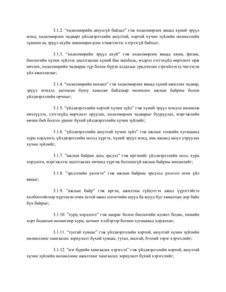 3.1.2. “хөдөлмөрийн аюулгүй байдал” гэж хөдөлмөрлөх явцад хүний эрүүл
мэнд, хөдөлмөрлөх чадварт үйлдвэрлэлийн аюултай, хортой хүчин зүйлийн нөлөөллийн
түвшин нь эрүүл ахуйн зөвшөөрөгдсөн хэмжээнээс хэтрээгүй байхыг;
3.1.3. “хөдөлмөрийн эрүүл ахуй” гэж хөдөлмөрлөх явцад хими, физик,
биологийн хүчин зүйлээс шалтгаалан хүний бие махбодь, мэдрэл сэтгэхүйд өөрчлөлт орж
өвчлөх, хөдөлмөрийн чадвараа түр болон бүрэн алдахаас урьдчилан сэргийлэхэд чиглэсэн
үйл ажиллагааг;
3.1.4. “хөдөлмөрийн нөхцөл” гэж хөдөлмөрлөх явцад хүний ажиллах чадвар,
эрүүл мэндэд дагнасан буюу хамссан байдлаар нөлөөлөх ажлын байрны болон
үйлдвэрлэлийн орчныг;
3.1.5. “үйлдвэрлэлийн хортой хүчин зүйл” гэж хүний эрүүл мэндэд нөлөөлж
өвчлүүлэх, сэтгэхүйд өөрчлөлт оруулах, хөдөлмөрлөх чадварыг бууруулах, мэргэжлийн
өвчин бий болгох уршиг бүхий үйлдвэрлэлийн хүчин зүйлийг;
3.1.6. “үйлдвэрлэлийн аюултай хүчин зүйл” гэж ажлын ээлжийн хугацаанд
хурц хордлого, үйлдвэрлэлийн осолд хүргэх, хүний эрүүл мэнд, амь насанд аюул учруулах
хүчин зүйлийг;
3.1.7. ”ажлын байран дахь эрсдэл” гэж иргэнийг үйлдвэрлэлийн осол, хурц
хордлого, мэргэжлээс шалтгаалах өвчинд хүргэж болзошгүй ажлын байрны нөхцөлийг;
3.1.8. ”эрсдэлийн үнэлгээ” гэж ажлын байрны эрсдэлд үнэлэлт өгөх үйл
явцыг;
3.1.9. ”ажлын байр” гэж иргэн, ажилтны гүйцэтгэх ажил үүрэгтэйгээ
холбоотойгоор хүрэлцэн очих ѐстой ажил олгогчийн шууд ба шууд бус хяналтын дор байх
бүх байрыг;
3.1.10. ”хурц хордлого” гэж цацраг болон биологийн идэвхт бодис, химийн
хорт бодисын нөлөөгөөр хурц, цочмог хэлбэрээр богино хугацаанд хордохыг;
3.1.11. “тусгай хувцас” гэж үйлдвэрлэлийн хортой, аюултай хүчин зүйлийн
нөлөөллөөс хамгаалах зориулалт бүхий хувцас, гутал, малгай, бээлий зэрэг хэрэгслийг;
3.1.12. ”нэг бүрийн хамгаалах хэрэгсэл” гэж үйлдвэрлэлийн хортой, аюултай
хүчин зүйлийн нөлөөллөөс ажилтныг хамгаалах зориулалт бүхий хэрэгслийг;
 