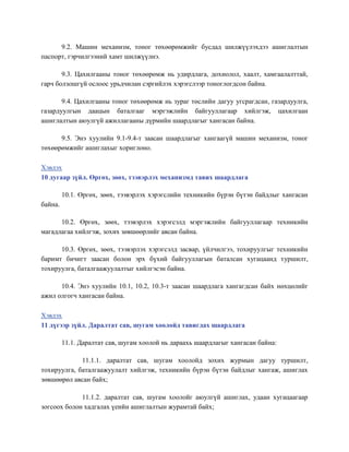 9.2. Машин механизм, тоног төхөөрөмжийг бусдад шилжүүлэхдээ ашиглалтын
паспорт, гэрчилгээний хамт шилжүүлнэ.
9.3. Цахилгааны тоног төхөөрөмж нь удирдлага, дохиолол, хаалт, хамгаалалттай,
гарч болзошгүй ослоос урьдчилан сэргийлэх хэрэгслээр тоноглогдсон байна.
9.4. Цахилгааны тоног төхөөрөмж нь зураг төслийн дагуу угсрагдсан, газардуулга,
газардуулгын даацын баталгааг мэргэжлийн байгууллагаар хийлгэж, цахилгаан
ашиглалтын аюулгүй ажиллагааны дүрмийн шаардлагыг хангасан байна.
9.5. Энэ хуулийн 9.1-9.4-т заасан шаардлагыг хангаагүй машин механизм, тоног
төхөөрөмжийг ашиглахыг хориглоно.
Хэвлэх
10 дугаар зүйл. Өргөх, зөөх, тээвэрлэх механизмд тавих шаардлага
10.1. Өргөх, зөөх, тээвэрлэх хэрэгслийн техникийн бүрэн бүтэн байдлыг хангасан
байна.
10.2. Өргөх, зөөх, тээвэрлэх хэрэгсэлд мэргэжлийн байгууллагаар техникийн
магадлагаа хийлгэж, зохих зөвшөөрлийг авсан байна.
10.3. Өргөх, зөөх, тээвэрлэх хэрэгсэлд засвар, үйлчилгээ, тохируулгыг техникийн
баримт бичигт заасан болон эрх бүхий байгууллагын баталсан хугацаанд туршилт,
тохируулга, баталгаажуулалтыг хийлгэсэн байна.
10.4. Энэ хуулийн 10.1, 10.2, 10.3-т заасан шаардлага хангагдсан байх нөхцөлийг
ажил олгогч хангасан байна.
Хэвлэх
11 дүгээр зүйл. Даралтат сав, шугам хоолойд тавигдах шаардлага
11.1. Даралтат сав, шугам хоолой нь дараахь шаардлагыг хангасан байна:
11.1.1. даралтат сав, шугам хоолойд зохих журмын дагуу туршилт,
тохируулга, баталгаажуулалт хийлгэж, техникийн бүрэн бүтэн байдлыг хангаж, ашиглах
зөвшөөрөл авсан байх;
11.1.2. даралтат сав, шугам хоолойг аюулгүй ашиглах, удаан хугацаагаар
зогсоох болон хадгалах үеийн ашиглалтын журамтай байх;
 