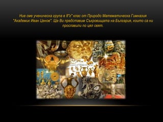 Ние сме ученическа група в 8"г" клас от Природо Математическа Гимназия
"Академик Иван Ценов". Ще Ви представим Съкровищата на България, които са ни
прославили по цял свят.
 