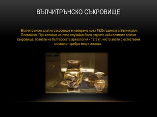 ВЪЛЧИТРЪНСКО СЪКРОВИЩЕ
Вълчитрънско златно съкровище е намерено през 1925 година в с.Вълчитрън,
Плевенско. При копаене на лозе случайно било открито най-голямото златно
съкровище, познато на българската археология - 12,5 кг. чисто злато с естествени
сплави от сребро мед и желязо.
 