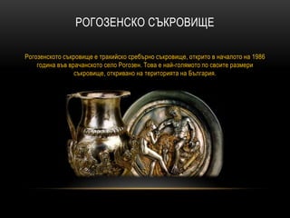 РОГОЗЕНСКО СЪКРОВИЩЕ
Рогозенското съкровище е тракийско сребърно съкровище, открито в началото на 1986
година във врачанското село Рогозен. Това е най-голямото по своите размери
съкровище, откривано на територията на България.
 